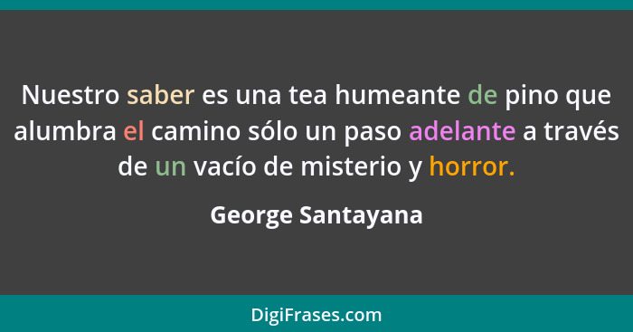 Nuestro saber es una tea humeante de pino que alumbra el camino sólo un paso adelante a través de un vacío de misterio y horror.... - George Santayana