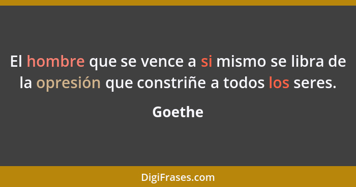 El hombre que se vence a si mismo se libra de la opresión que constriñe a todos los seres.... - Goethe