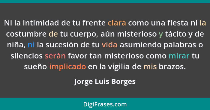 Ni la intimidad de tu frente clara como una fiesta ni la costumbre de tu cuerpo, aún misterioso y tácito y de niña, ni la sucesión... - Jorge Luis Borges