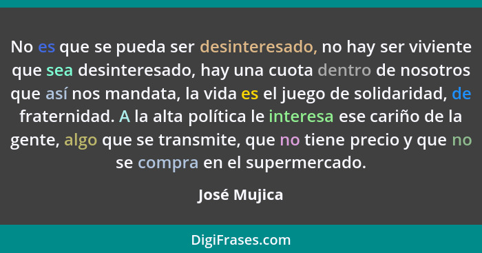 No es que se pueda ser desinteresado, no hay ser viviente que sea desinteresado, hay una cuota dentro de nosotros que así nos mandata, l... - José Mujica