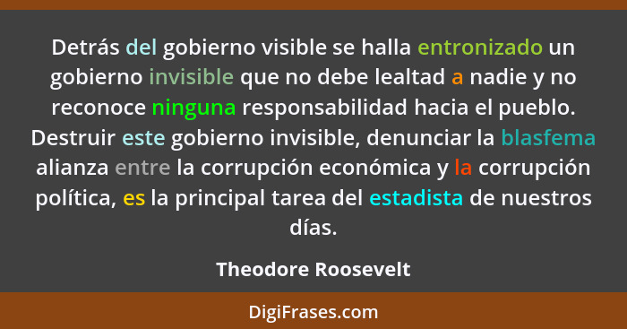 Detrás del gobierno visible se halla entronizado un gobierno invisible que no debe lealtad a nadie y no reconoce ninguna responsa... - Theodore Roosevelt