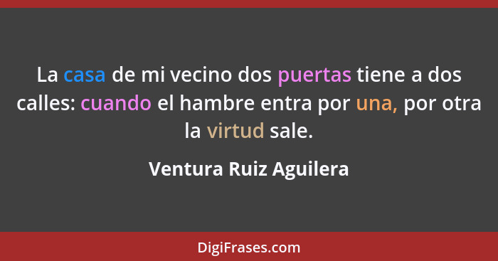 La casa de mi vecino dos puertas tiene a dos calles: cuando el hambre entra por una, por otra la virtud sale.... - Ventura Ruiz Aguilera