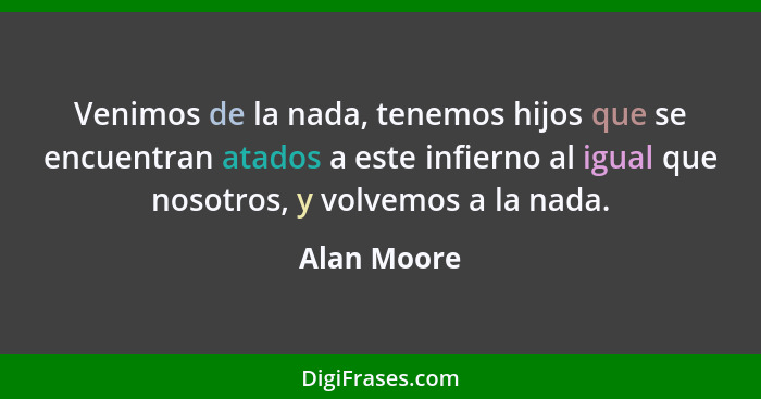 Venimos de la nada, tenemos hijos que se encuentran atados a este infierno al igual que nosotros, y volvemos a la nada.... - Alan Moore