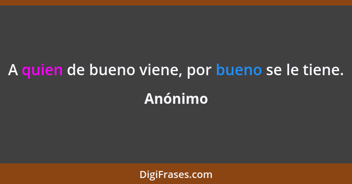 A quien de bueno viene, por bueno se le tiene.... - Anónimo