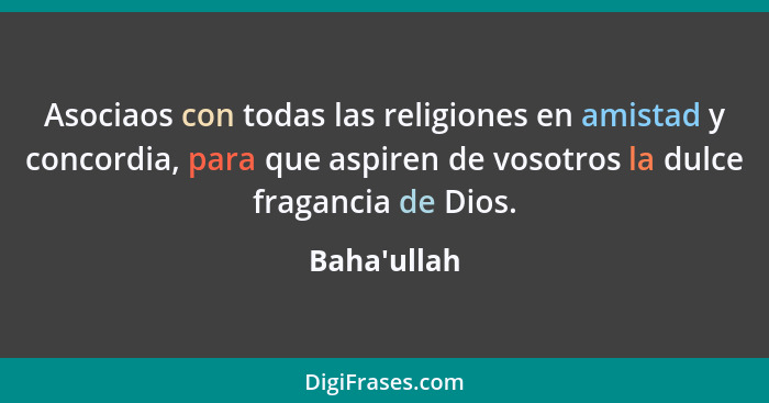 Asociaos con todas las religiones en amistad y concordia, para que aspiren de vosotros la dulce fragancia de Dios.... - Baha'ullah