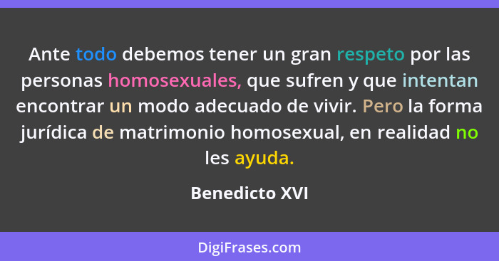 Ante todo debemos tener un gran respeto por las personas homosexuales, que sufren y que intentan encontrar un modo adecuado de vivir.... - Benedicto XVI