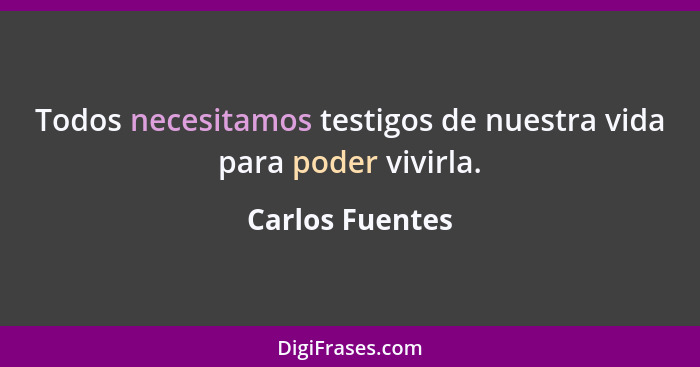 Todos necesitamos testigos de nuestra vida para poder vivirla.... - Carlos Fuentes