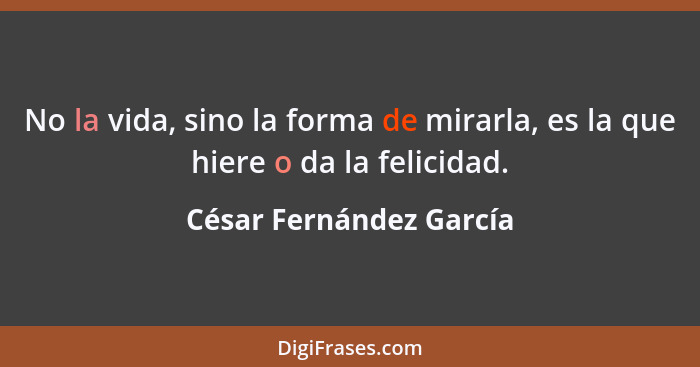 No la vida, sino la forma de mirarla, es la que hiere o da la felicidad.... - César Fernández García