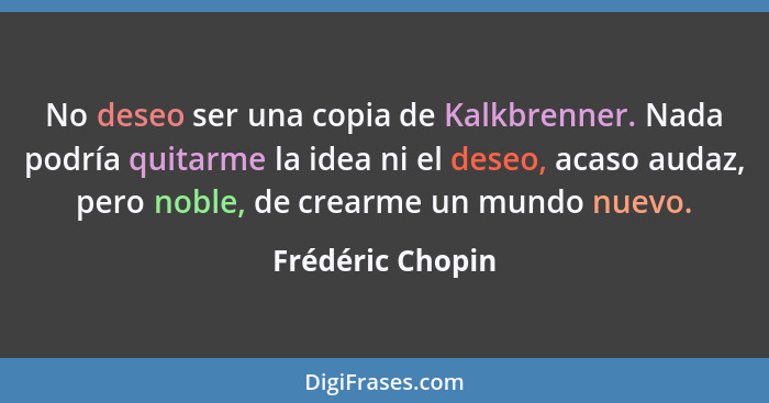 No deseo ser una copia de Kalkbrenner. Nada podría quitarme la idea ni el deseo, acaso audaz, pero noble, de crearme un mundo nuevo.... - Frédéric Chopin