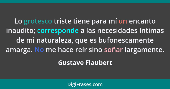 Lo grotesco triste tiene para mí un encanto inaudito; corresponde a las necesidades íntimas de mi naturaleza, que es bufonescamente... - Gustave Flaubert