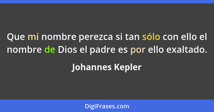 Que mi nombre perezca si tan sólo con ello el nombre de Dios el padre es por ello exaltado.... - Johannes Kepler
