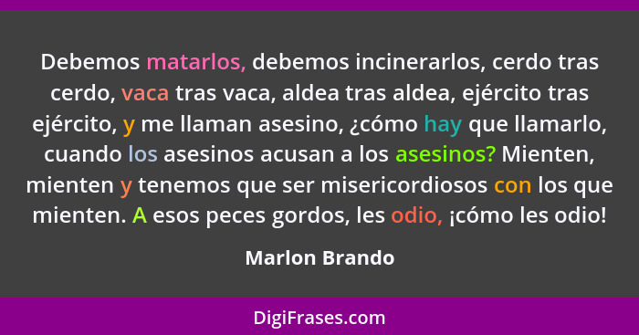 Debemos matarlos, debemos incinerarlos, cerdo tras cerdo, vaca tras vaca, aldea tras aldea, ejército tras ejército, y me llaman asesin... - Marlon Brando