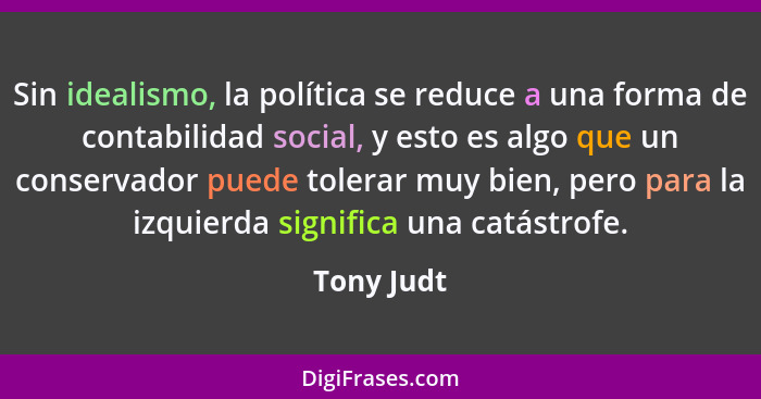 Sin idealismo, la política se reduce a una forma de contabilidad social, y esto es algo que un conservador puede tolerar muy bien, pero pa... - Tony Judt