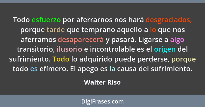 Todo esfuerzo por aferrarnos nos hará desgraciados, porque tarde que temprano aquello a lo que nos aferramos desaparecerá y pasará. Liga... - Walter Riso