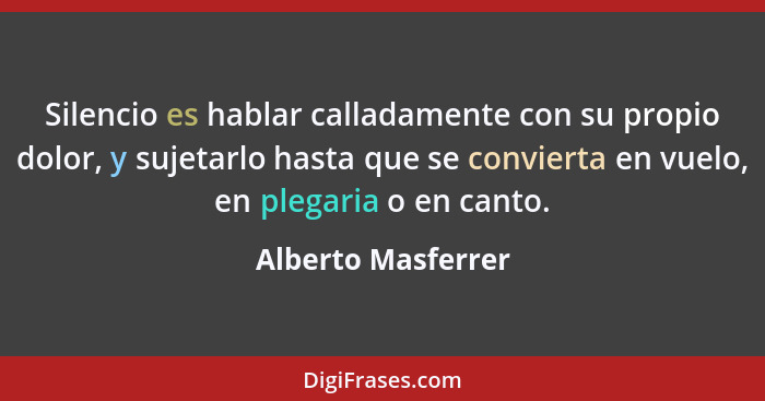 Silencio es hablar calladamente con su propio dolor, y sujetarlo hasta que se convierta en vuelo, en plegaria o en canto.... - Alberto Masferrer