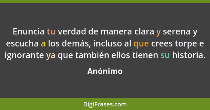 Enuncia tu verdad de manera clara y serena y escucha a los demás, incluso al que crees torpe e ignorante ya que también ellos tienen su hist... - Anónimo