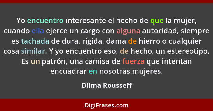 Yo encuentro interesante el hecho de que la mujer, cuando ella ejerce un cargo con alguna autoridad, siempre es tachada de dura, rígi... - Dilma Rousseff