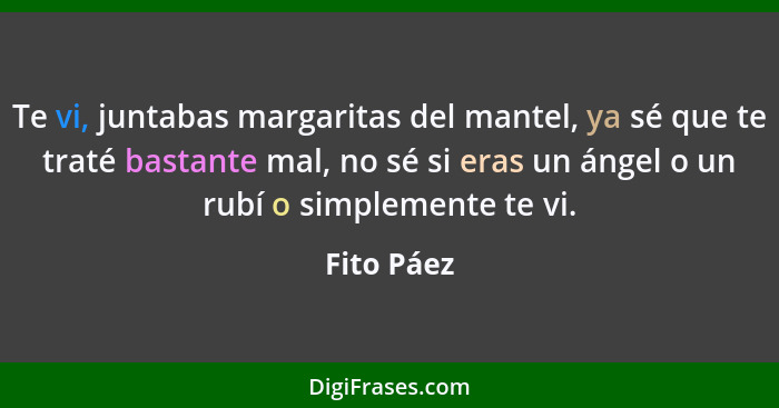 Te vi, juntabas margaritas del mantel, ya sé que te traté bastante mal, no sé si eras un ángel o un rubí o simplemente te vi.... - Fito Páez