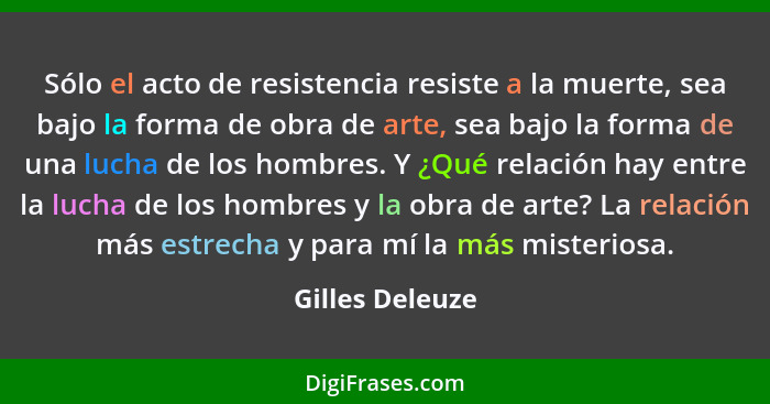 Sólo el acto de resistencia resiste a la muerte, sea bajo la forma de obra de arte, sea bajo la forma de una lucha de los hombres. Y... - Gilles Deleuze