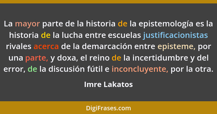 La mayor parte de la historia de la epistemología es la historia de la lucha entre escuelas justificacionistas rivales acerca de la dem... - Imre Lakatos