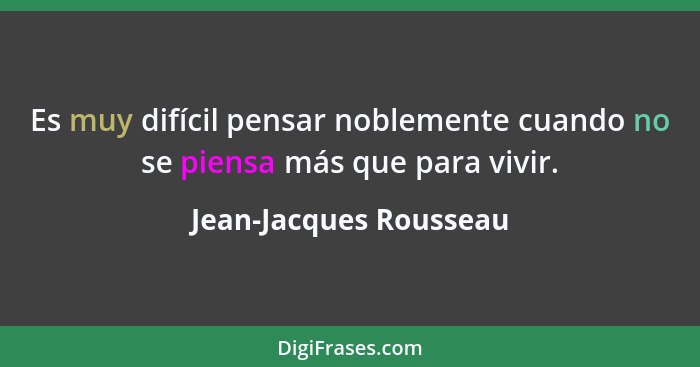 Es muy difícil pensar noblemente cuando no se piensa más que para vivir.... - Jean-Jacques Rousseau