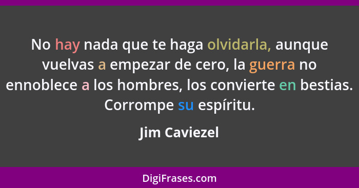 No hay nada que te haga olvidarla, aunque vuelvas a empezar de cero, la guerra no ennoblece a los hombres, los convierte en bestias. Co... - Jim Caviezel