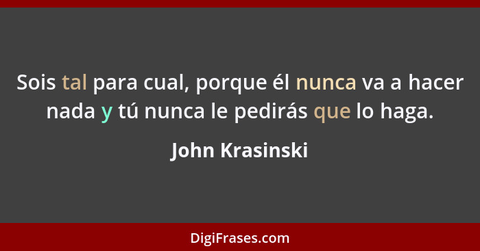 Sois tal para cual, porque él nunca va a hacer nada y tú nunca le pedirás que lo haga.... - John Krasinski