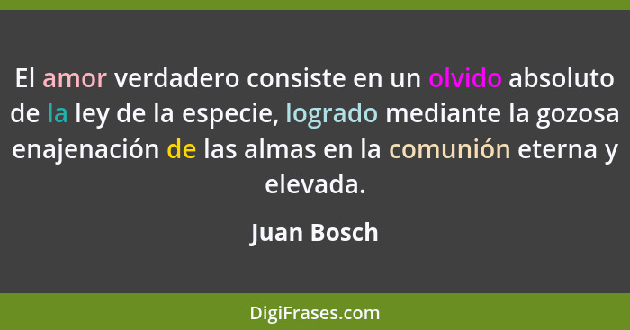 El amor verdadero consiste en un olvido absoluto de la ley de la especie, logrado mediante la gozosa enajenación de las almas en la comun... - Juan Bosch