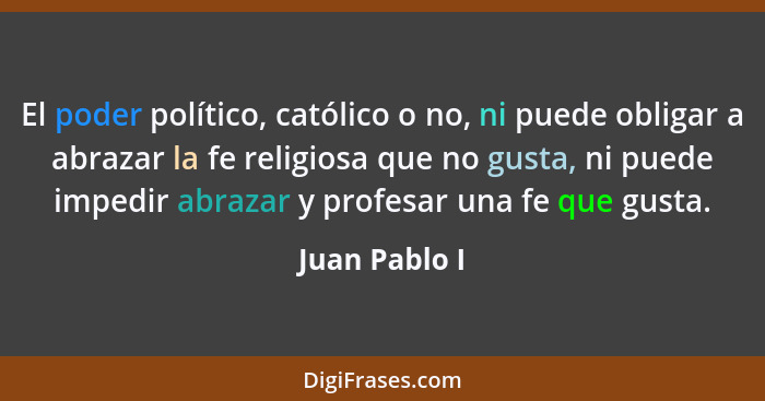 El poder político, católico o no, ni puede obligar a abrazar la fe religiosa que no gusta, ni puede impedir abrazar y profesar una fe q... - Juan Pablo I