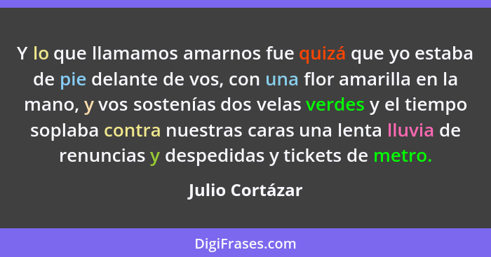 Y lo que llamamos amarnos fue quizá que yo estaba de pie delante de vos, con una flor amarilla en la mano, y vos sostenías dos velas... - Julio Cortázar