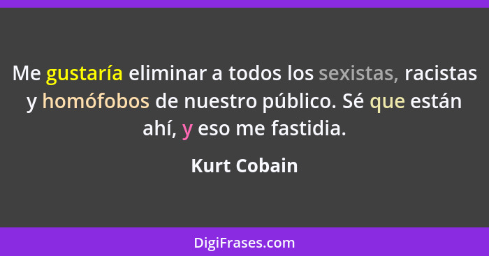 Me gustaría eliminar a todos los sexistas, racistas y homófobos de nuestro público. Sé que están ahí, y eso me fastidia.... - Kurt Cobain