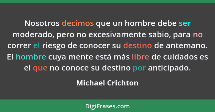 Nosotros decimos que un hombre debe ser moderado, pero no excesivamente sabio, para no correr el riesgo de conocer su destino de an... - Michael Crichton