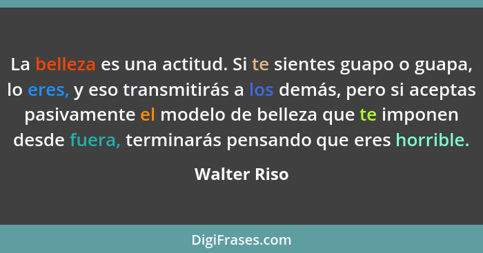 La belleza es una actitud. Si te sientes guapo o guapa, lo eres, y eso transmitirás a los demás, pero si aceptas pasivamente el modelo d... - Walter Riso