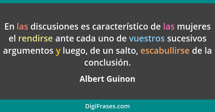 En las discusiones es característico de las mujeres el rendirse ante cada uno de vuestros sucesivos argumentos y luego, de un salto, e... - Albert Guinon