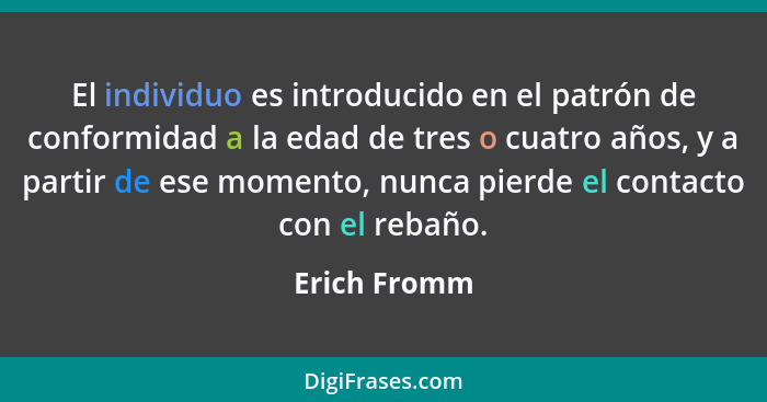 El individuo es introducido en el patrón de conformidad a la edad de tres o cuatro años, y a partir de ese momento, nunca pierde el cont... - Erich Fromm