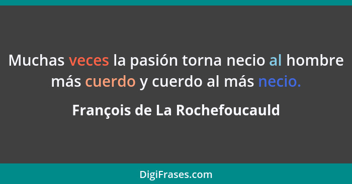 Muchas veces la pasión torna necio al hombre más cuerdo y cuerdo al más necio.... - François de La Rochefoucauld