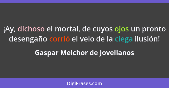 ¡Ay, dichoso el mortal, de cuyos ojos un pronto desengaño corrió el velo de la ciega ilusión!... - Gaspar Melchor de Jovellanos