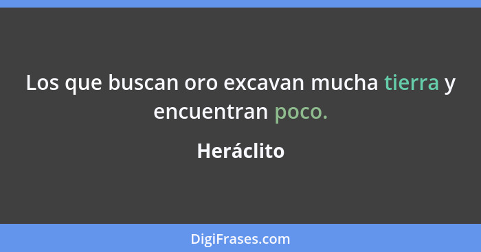 Los que buscan oro excavan mucha tierra y encuentran poco.... - Heráclito