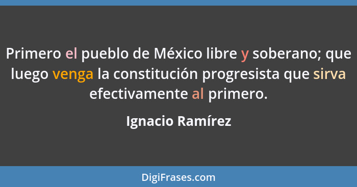Primero el pueblo de México libre y soberano; que luego venga la constitución progresista que sirva efectivamente al primero.... - Ignacio Ramírez