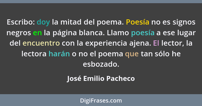 Escribo: doy la mitad del poema. Poesía no es signos negros en la página blanca. Llamo poesía a ese lugar del encuentro con la e... - José Emilio Pacheco