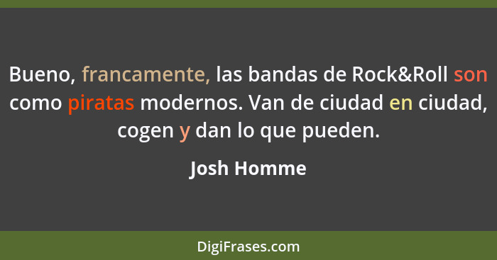 Bueno, francamente, las bandas de Rock&Roll son como piratas modernos. Van de ciudad en ciudad, cogen y dan lo que pueden.... - Josh Homme