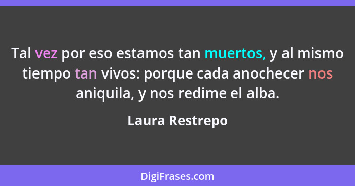 Tal vez por eso estamos tan muertos, y al mismo tiempo tan vivos: porque cada anochecer nos aniquila, y nos redime el alba.... - Laura Restrepo