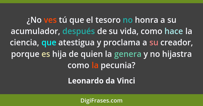 ¿No ves tú que el tesoro no honra a su acumulador, después de su vida, como hace la ciencia, que atestigua y proclama a su creador... - Leonardo da Vinci