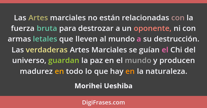 Las Artes marciales no están relacionadas con la fuerza bruta para destrozar a un oponente, ni con armas letales que lleven al mundo... - Morihei Ueshiba