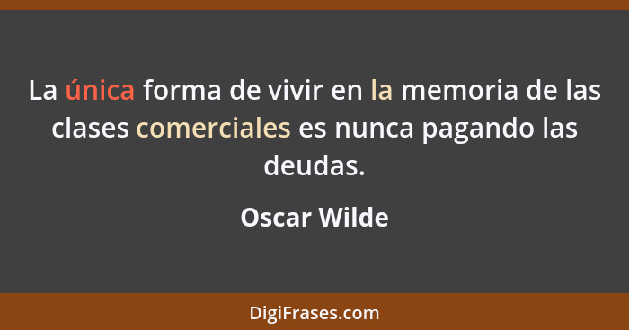 La única forma de vivir en la memoria de las clases comerciales es nunca pagando las deudas.... - Oscar Wilde