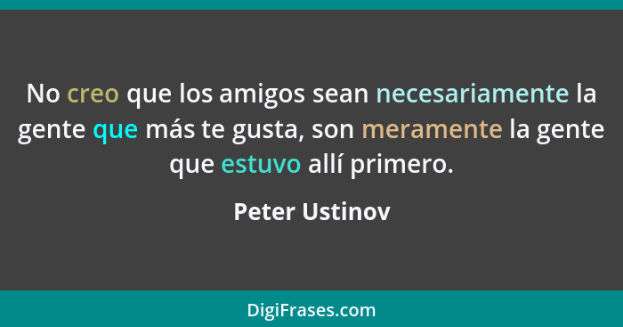 No creo que los amigos sean necesariamente la gente que más te gusta, son meramente la gente que estuvo allí primero.... - Peter Ustinov