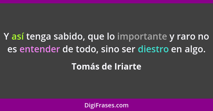 Y así tenga sabido, que lo importante y raro no es entender de todo, sino ser diestro en algo.... - Tomás de Iriarte