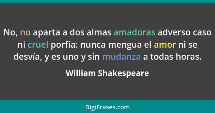 No, no aparta a dos almas amadoras adverso caso ni cruel porfía: nunca mengua el amor ni se desvía, y es uno y sin mudanza a tod... - William Shakespeare