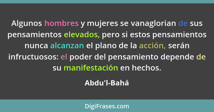 Algunos hombres y mujeres se vanaglorian de sus pensamientos elevados, pero si estos pensamientos nunca alcanzan el plano de la acci... - Abdu'l-Bahá