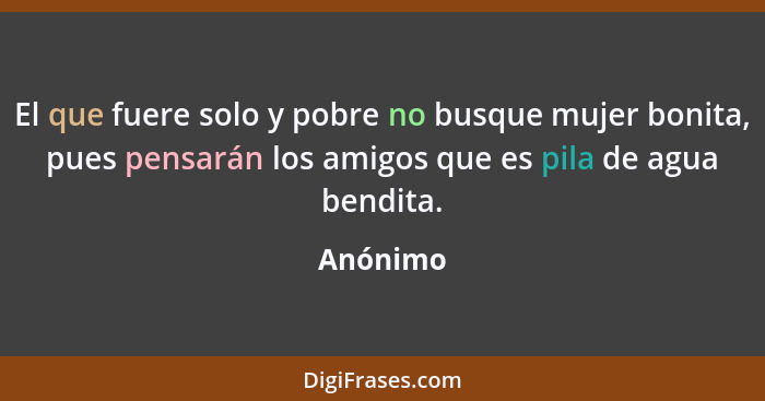 El que fuere solo y pobre no busque mujer bonita, pues pensarán los amigos que es pila de agua bendita.... - Anónimo